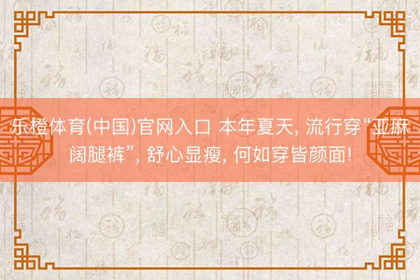 乐橙体育(中国)官网入口 本年夏天， 流行穿“亚麻阔腿裤”， 舒心显瘦， 何如穿皆颜面!