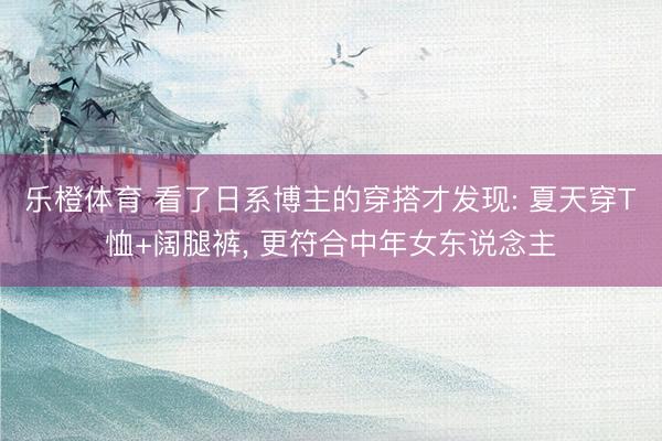 乐橙体育 看了日系博主的穿搭才发现: 夏天穿T恤+阔腿裤， 更符合中年女东说念主