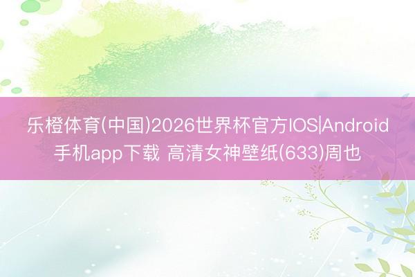 乐橙体育(中国)2026世界杯官方IOS|Android手机app下载 高清女神壁纸(633)周也