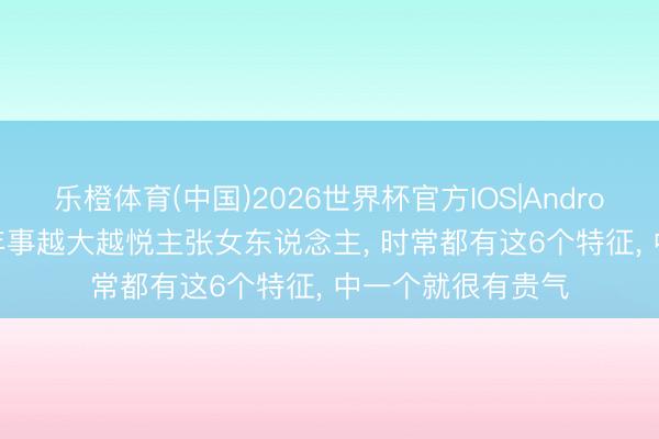 乐橙体育(中国)2026世界杯官方IOS|Android手机app下载 年事越大越悦主张女东说念主， 时常都有这6个特征， 中一个就很有贵气