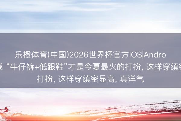乐橙体育(中国)2026世界杯官方IOS|Android手机app下载 “牛仔裤+低跟鞋”才是今夏最火的打扮， 这样穿缜密显高， 真洋气