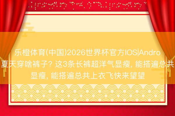乐橙体育(中国)2026世界杯官方IOS|Android手机app下载 夏天穿啥裤子? 这3条长裤超洋气显瘦，<a href=
