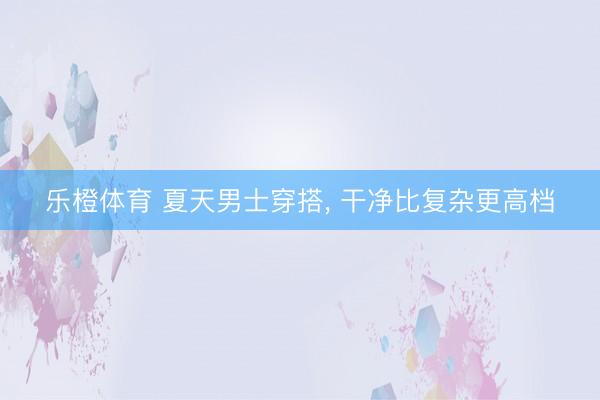 乐橙体育 夏天男士穿搭， 干净比复杂更高档