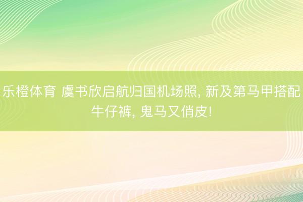 乐橙体育 虞书欣启航归国机场照， 新及第马甲搭配牛仔裤，<a href=