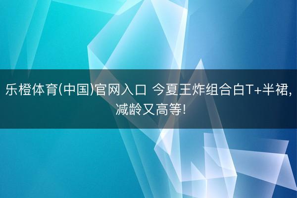 乐橙体育(中国)官网入口 今夏王炸组合白T+半裙， 减龄又高等!