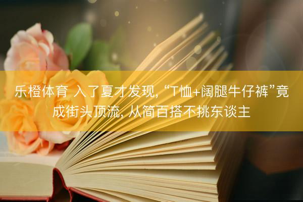 乐橙体育 入了夏才发现， “T恤+阔腿牛仔裤”竟成街头顶流， 从简百搭不挑东谈主