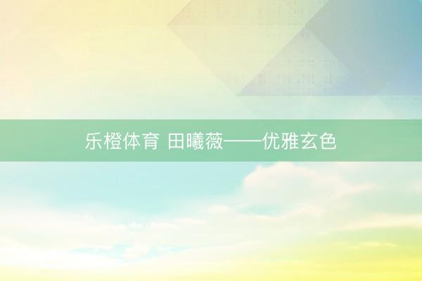 乐橙体育 田曦薇——优雅玄色