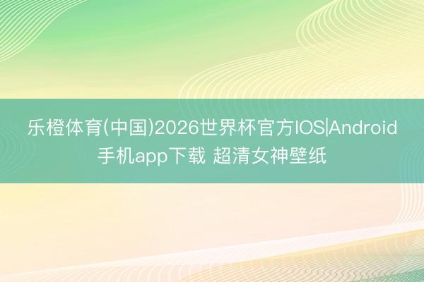 乐橙体育(中国)2026世界杯官方IOS|Android手机app下载 超清女神壁纸