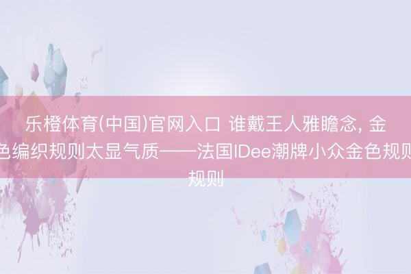 乐橙体育(中国)官网入口 谁戴王人雅瞻念， 金色编织规则太显气质——法国IDee潮牌小众金色规则