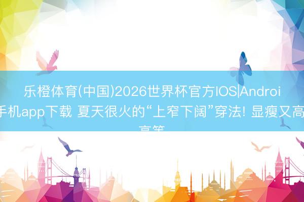 乐橙体育(中国)2026世界杯官方IOS|Android手机app下载 夏天很火的“上窄下阔”穿法! 显瘦又高等