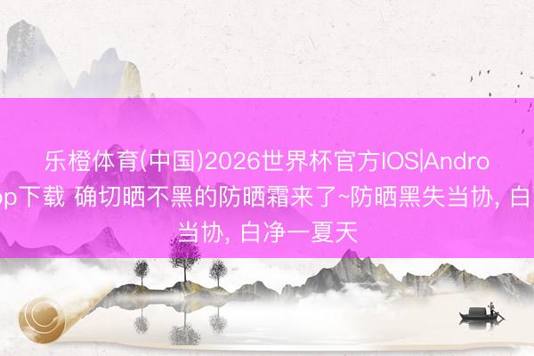 乐橙体育(中国)2026世界杯官方IOS|Android手机app下载 确切晒不黑的防晒霜来了~防晒黑失当协， 白净一夏天