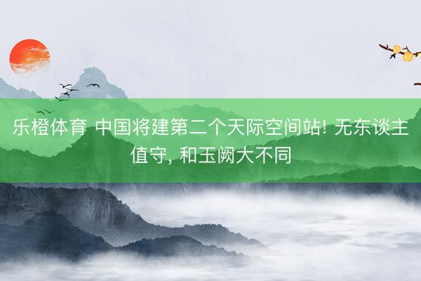 乐橙体育 中国将建第二个天际空间站! 无东谈主值守， 和玉阙大不同