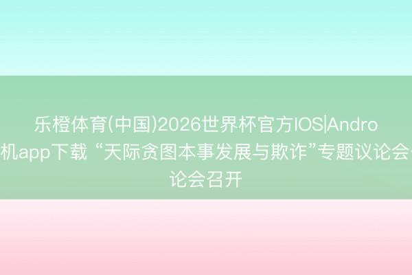 乐橙体育(中国)2026世界杯官方IOS|Android手机app下载 “天际贪图本事发展与欺诈”专题议论会召开