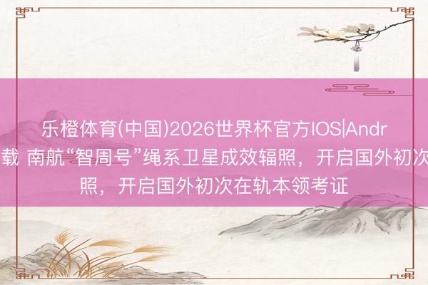 乐橙体育(中国)2026世界杯官方IOS|Android手机app下载 南航“智周号”绳系卫星成效辐照，开启国外初次在轨本领考证