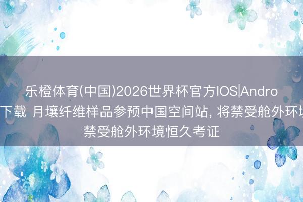 乐橙体育(中国)2026世界杯官方IOS|Android手机app下载 月壤纤维样品参预中国空间站， 将禁受舱外环境恒久考证