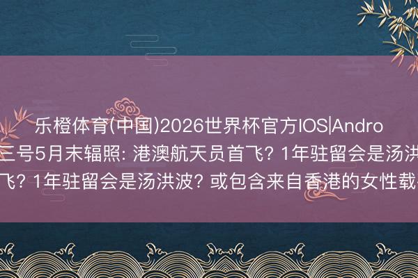 乐橙体育(中国)2026世界杯官方IOS|Android手机app下载 神舟二十三号5月末辐照: 港澳航天员首飞? 1年驻留会是汤洪波? 或包含来自香港的女性载荷民众!