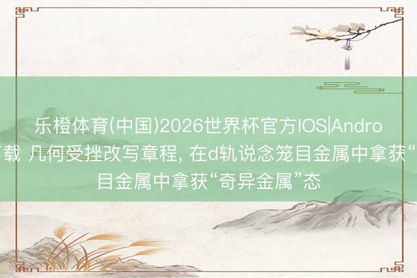 乐橙体育(中国)2026世界杯官方IOS|Android手机app下载 几何受挫改写章程， 在d轨说念笼目金属中拿获“奇异金属”态