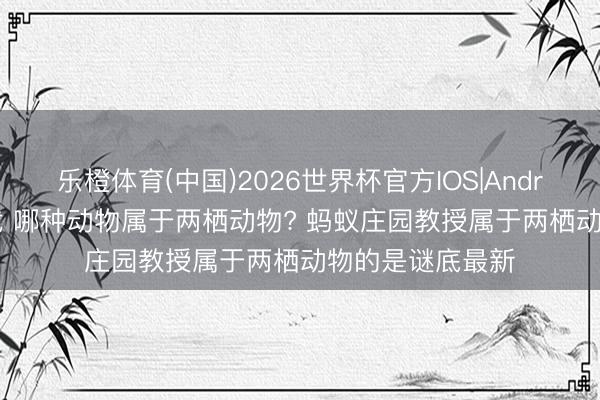乐橙体育(中国)2026世界杯官方IOS|Android手机app下载 哪种动物属于两栖动物? 蚂蚁庄园教授属于两栖动物的是谜底最新