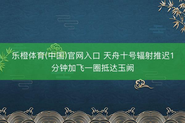乐橙体育(中国)官网入口 天舟十号辐射推迟1分钟加飞一圈抵达玉阙