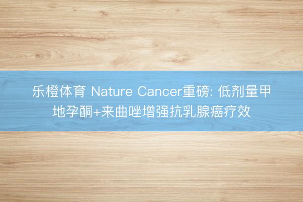 乐橙体育 Nature Cancer重磅: 低剂量甲地孕酮+来曲唑增强抗乳腺癌疗效