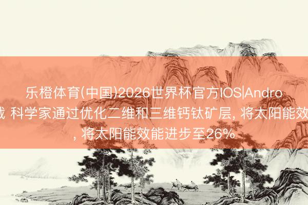 乐橙体育(中国)2026世界杯官方IOS|Android手机app下载 科学家通过优化二维和三维钙钛矿层， 将太阳能效能进步至26%