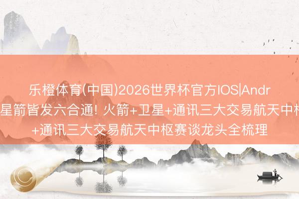 乐橙体育(中国)2026世界杯官方IOS|Android手机app下载 星箭皆发六合通! 火箭+卫星+通讯三大交易航天中枢赛谈龙头全梳理