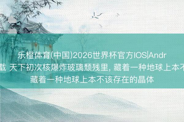 乐橙体育(中国)2026世界杯官方IOS|Android手机app下载 天下初次核爆炸玻璃颓残里， 藏着一种地球上本不该存在的晶体
