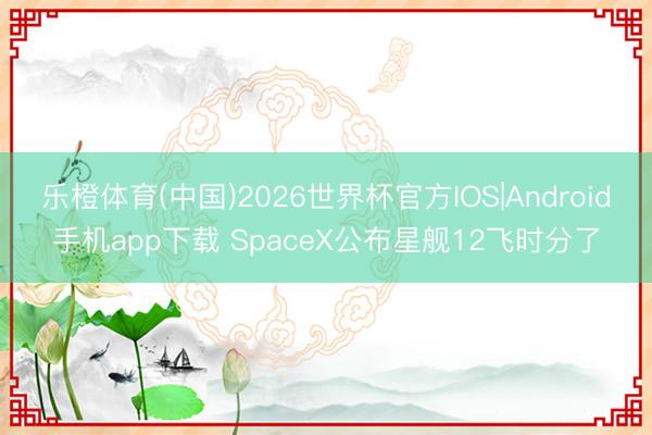 乐橙体育(中国)2026世界杯官方IOS|Android手机app下载 SpaceX公布星舰12飞时分了