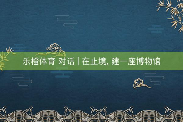 乐橙体育 对话 | 在止境， 建一座博物馆