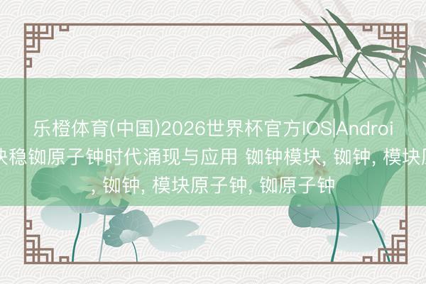 乐橙体育(中国)2026世界杯官方IOS|Android手机app下载 快稳铷原子钟时代涌现与应用 铷钟模块， 铷钟， 模块原子钟， 铷原子钟