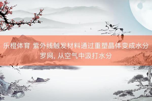 乐橙体育 紫外线触发材料通过重塑晶体变成水分罗网， 从空气中汲打水分