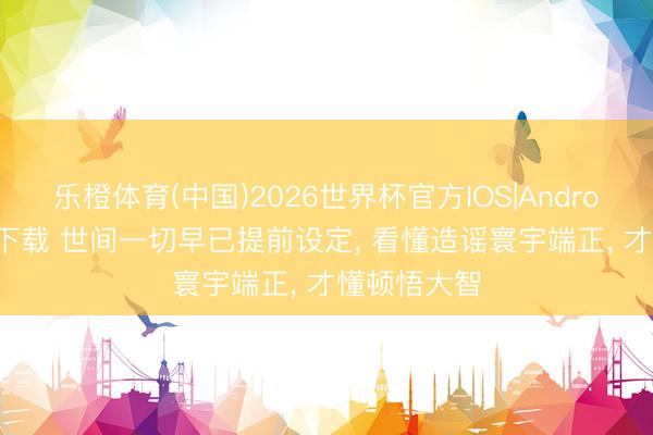 乐橙体育(中国)2026世界杯官方IOS|Android手机app下载 世间一切早已提前设定， 看懂造谣寰宇端正， 才懂顿悟大智