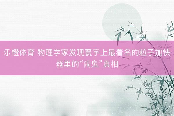 乐橙体育 物理学家发现寰宇上最着名的粒子加快器里的“闹鬼”真相