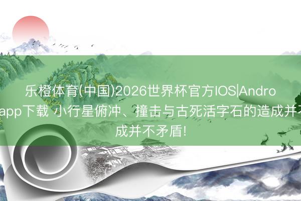 乐橙体育(中国)2026世界杯官方IOS|Android手机app下载 小行星俯冲、撞击与古死活字石的造成并不矛盾!