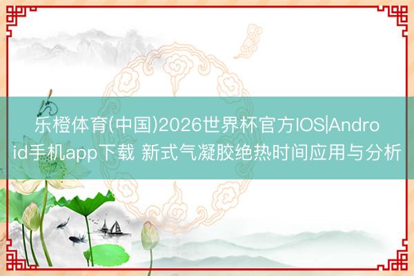 乐橙体育(中国)2026世界杯官方IOS|Android手机app下载 新式气凝胶绝热时间应用与分析