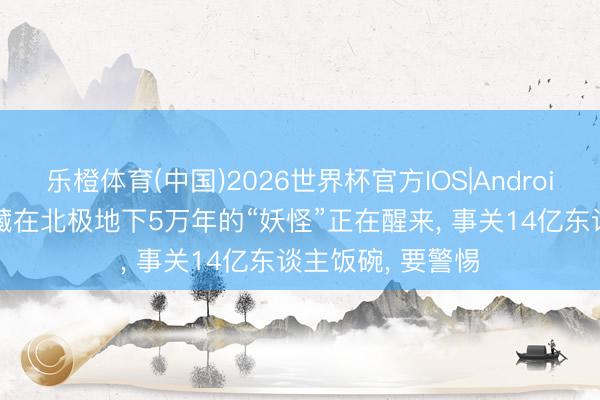 乐橙体育(中国)2026世界杯官方IOS|Android手机app下载 藏在北极地下5万年的“妖怪”正在醒来， 事关14亿东谈主饭碗， 要警惕