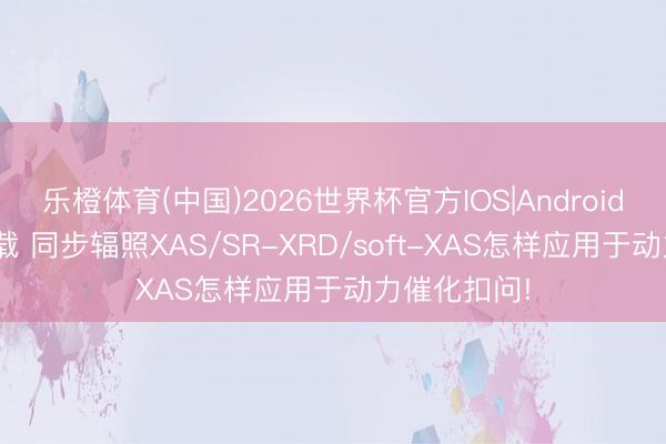 乐橙体育(中国)2026世界杯官方IOS|Android手机app下载 同步辐照XAS/SR-XRD/soft-XAS怎样应用于动力催化扣问!