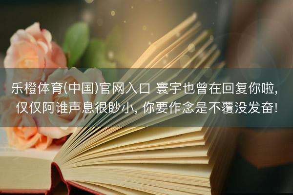 乐橙体育(中国)官网入口 寰宇也曾在回复你啦， 仅仅阿谁声息很眇小， 你要作念是不覆没发奋!