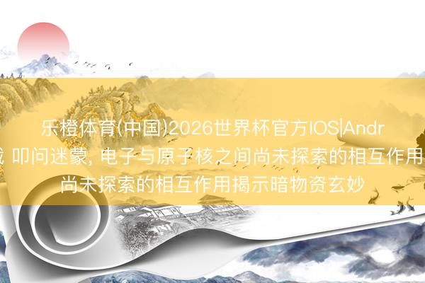 乐橙体育(中国)2026世界杯官方IOS|Android手机app下载 叩问迷蒙， 电子与原子核之间尚未探索的相互作用揭示暗物资玄妙