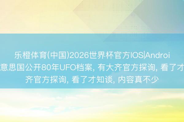 乐橙体育(中国)2026世界杯官方IOS|Android手机app下载 好意思国公开80年UFO档案， 有大齐官方探询， 看了才知谈， 内容真不少