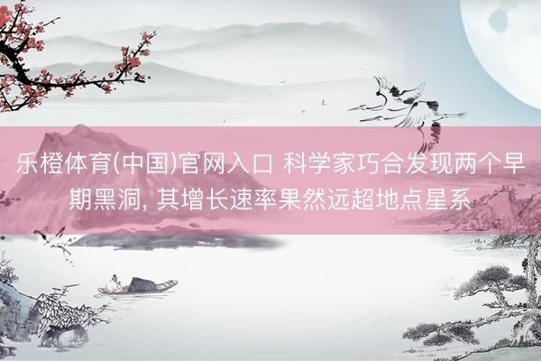 乐橙体育(中国)官网入口 科学家巧合发现两个早期黑洞， 其增长速率果然远超地点星系