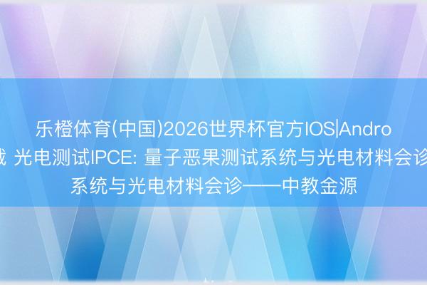 乐橙体育(中国)2026世界杯官方IOS|Android手机app下载 光电测试IPCE: 量子恶果测试系统与光电材料会诊——中教金源