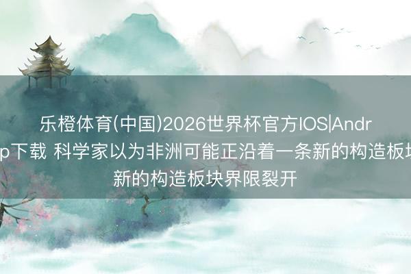 乐橙体育(中国)2026世界杯官方IOS|Android手机app下载 科学家以为非洲可能正沿着一条新的构造板块界限裂开