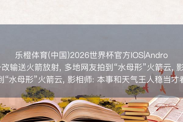 乐橙体育(中国)2026世界杯官方IOS|Android手机app下载 长征六号改输送火箭放射， 多地网友拍到“水母形”火箭云， 影相师: 本事和天气王人稳当才看得见