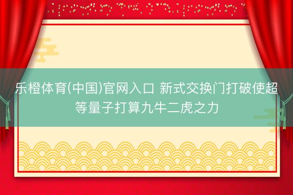 乐橙体育(中国)官网入口 新式交换门打破使超等量子打算九牛二虎之力