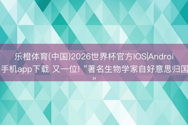 乐橙体育(中国)2026世界杯官方IOS|Android手机app下载 又一位! “著名生物学家自好意思归国”