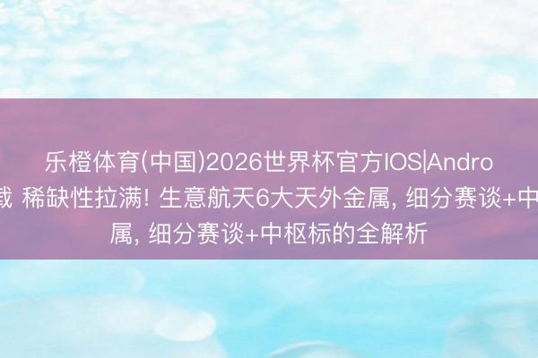 乐橙体育(中国)2026世界杯官方IOS|Android手机app下载 稀缺性拉满! 生意航天6大天外金属， 细分赛谈+中枢标的全解析