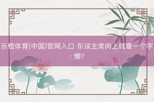 乐橙体育(中国)官网入口 东谈主类向上就靠一个字: 懒?