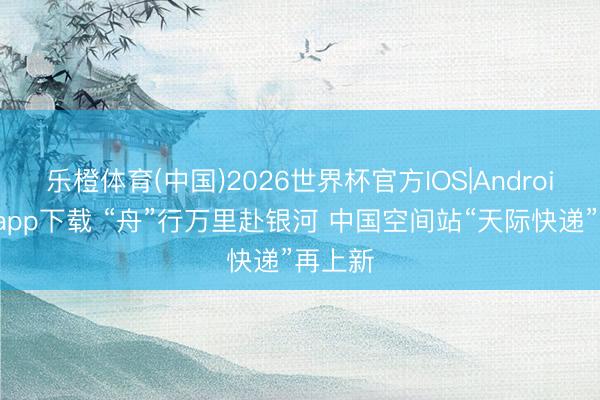 乐橙体育(中国)2026世界杯官方IOS|Android手机app下载 “舟”行万里赴银河 中国空间站“天际快递”再上新