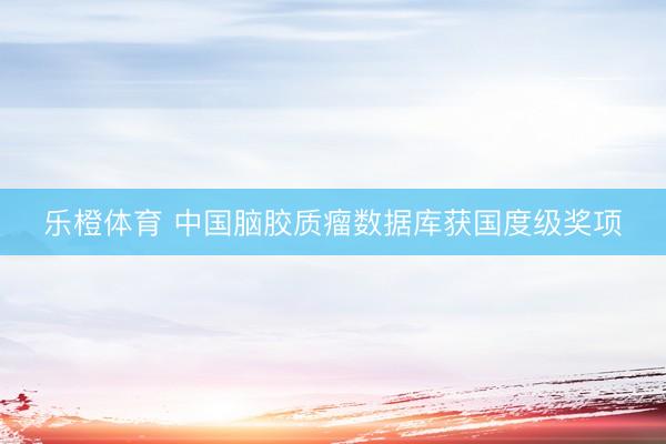 乐橙体育 中国脑胶质瘤数据库获国度级奖项